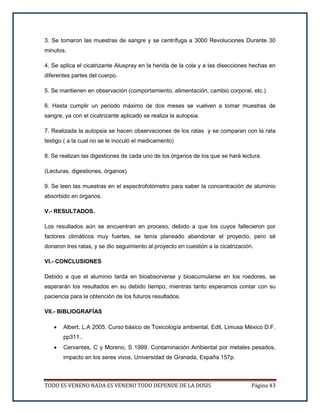 TODO ES VENENO NADA ES VENENO TODO DEPENDE DE LA DOSIS Página 43
3. Se tomaron las muestras de sangre y se centrífuga a 3000 Revoluciones Durante 30
minutos.
4. Se aplica el cicatrizante Aluspray en la herida de la cola y a las disecciones hechas en
diferentes partes del cuerpo.
5. Se mantienen en observación (comportamiento, alimentación, cambio corporal, etc.)
6. Hasta cumplir un periodo máximo de dos meses se vuelven a tomar muestras de
sangre, ya con el cicatrizante aplicado se realiza la autopsia.
7. Realizada la autopsia se hacen observaciones de los ratas y se comparan con la rata
testigo ( a la cual no se le inoculó el medicamento)
8. Se realizan las digestiones de cada uno de los órganos de los que se hará lectura.
(Lecturas, digestiones, órganos)
9. Se leen las muestras en el espectrofotómetro para saber la concentración de aluminio
absorbido en órganos.
V.- RESULTADOS.
Los resultados aún se encuentran en proceso, debido a que los cuyos fallecieron por
factores climáticos muy fuertes, se tenía planeado abandonar el proyecto, pero sé
donaron tres ratas, y se dio seguimiento al proyecto en cuestión a la cicatrización.
VI.- CONCLUSIONES
Debido a que el aluminio tarda en bioabsorverse y bioacumularse en los roedores, se
esperarán los resultados en su debido tiempo, mientras tanto esperamos contar con su
paciencia para la obtención de los futuros resultados.
VII.- BIBLIOGRAFÍAS
 Albert, L.A 2005. Curso básico de Toxicología ambiental, Edit. Limusa México D.F.
pp311..
 Cervantes, C y Moreno, S 1999. Contaminación Ambiental por metales pesados,
impacto en los seres vivos, Universidad de Granada, España 157p.
 