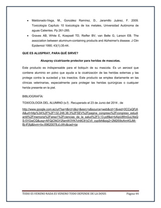 TODO ES VENENO NADA ES VENENO TODO DEPENDE DE LA DOSIS Página 44
 Maldonado-Vega, M., González Ramírez, D., Jaramillo Juárez, F. 2009.
Toxicología Capítulo 10 toxicología de los metales, Universidad Autónoma de
aguas Calientes. Pp 261-285.
 Graves AB, White E, Koepsell TD, Reifler BV, van Belle G, Larson EB. The
association between aluminum-containing products and Alzheimer's disease. J Clin
Epidemiol 1990; 43(1):35-44.
QUE ES ALUSPRAY, PARA QUÉ SIRVE?
Aluspray cicatrizante protector para heridas de mascotas.
Este producto es indispensable para el botiquín de su mascota. Es un aerosol que
contiene aluminio en polvo que ayuda a la cicatrización de las heridas externas y las
protege contra la suciedad y los insectos. Este producto se emplea diariamente en las
clínicas veterinarias, especialmente para proteger las heridas quirúrgicas o cualquier
herida presente en la piel.
BIBLIOGRAFÍA:
TOXICOLOGÍA DEL ALUMINO (s.f) . Recuperado el 23 de Junio del 2014 , de
http://www.google.com.ec/url?sa=t&rct=j&q=&esrc=s&source=web&cd=1&ved=0CCsQFjA
A&url=http%3A%2F%2F132.248.38.3%2FSEV%2Fpagina_congreso%2Fcongreso_estudi
antil%2Fmemoria%2Farea1%2Fciencias_de_la_salud%2F3.13.pdf&ei=bAipU8fmGuLNsQ
S-5YGwCQ&usg=AFQjCNGY2famW3YK7ch8C81jCVI_oyp9iA&sig2=2M2l59oAm4GJM-
Bj-lFjfg&bvm=bv.69620078,d.cWc&cad=rja
 