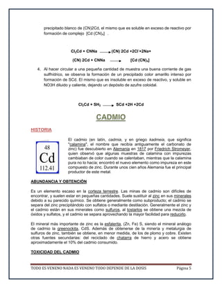 TODO ES VENENO NADA ES VENENO TODO DEPENDE DE LA DOSIS Página 5
precipitado blanco de (CN)2Cd, el mismo que es soluble en exceso de reactivo por
formación de complejo [Cd (CN)4] .
Cl2Cd + CNNa (CN) 2Cd +2Cl-
+2Na+
(CN) 2Cd + CNNa [Cd (CN)4]
4. Al hacer circular a una pequeña cantidad de muestra una buena corriente de gas
sulfhídrico, se observa la formación de un precipitado color amarillo intenso por
formación de SCd. El mismo que es insoluble en exceso de reactivo, y soluble en
NO3H diluido y caliente, dejando un depósito de azufre coloidal.
Cl2Cd + SH2 SCd +2H +2Cd
HISTORIA
El cadmio (en latín, cadmia, y en griego kadmeia, que significa
"calamina", el nombre que recibía antiguamente el carbonato de
zinc) fue descubierto en Alemania en 1817 por Friedrich Stromeyer,
quien observó que algunas muestras de calamina con impurezas
cambiaban de color cuando se calentaban, mientras que la calamina
pura no lo hacía; encontró el nuevo elemento como impureza en este
compuesto de zinc. Durante unos cien años Alemania fue el principal
productor de este metal.
ABUNDANCIA Y OBTENCIÓN
Es un elemento escaso en la corteza terrestre. Las minas de cadmio son difíciles de
encontrar, y suelen estar en pequeñas cantidades. Suele sustituir al zinc en sus minerales
debido a su parecido químico. Se obtiene generalmente como subproducto; el cadmio se
separa del zinc precipitándolo con sulfatos o mediante destilación. Generalmente el zinc y
el cadmio están en sus minerales como sulfuros, al tostarlos se obtiene una mezcla de
óxidos y sulfatos, y el cadmio se separa aprovechando la mayor facilidad para reducirlo.
El mineral más importante de zinc es la esfalerita, (Zn, Fe) S, siendo el mineral análogo
de cadmio la greenockita, CdS. Además de obtenerse de la minería y metalurgia de
sulfuros de zinc, también se obtiene, en menor medida, de los de plomo y cobre. Existen
otras fuentes secundarias: del reciclado de chatarra de hierro y acero se obtiene
aproximadamente el 10% del cadmio consumido.
TOXICIDAD DEL CADMIO
 