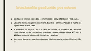 ■ Son líquidos volátiles, incoloros y no inflamables de olor y sabor dulzón y liposoluble.
■ Ocasiona intoxicación por vía respiratoria, digestiva o dérmica. Produce la muerte por
ingestión oral de solo 10 ml.
■ Al inhalarse sus vapores produce todos los niveles de anestesia. Es fácilmente
detectable por su olor característico, cuando su concentración excede de 400 ppm. A
1000 ppm ocasiona náuseas, vómitos, vértigo y cefaleas.
■ Usos como disolventes para: lacas, barnices, plásticos, caucho, seda artificial, colodión,
etc
 