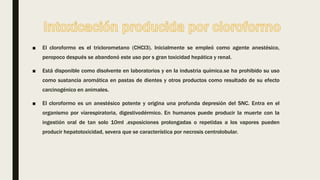 ■ El cloroformo es el triclorometano (CHCl3). Inicialmente se empleó como agente anestésico,
peropoco después se abandonó este uso por s gran toxicidad hepática y renal.
■ Está disponible como disolvente en laboratorios y en la industria química.se ha prohibido su uso
como sustancia aromática en pastas de dientes y otros productos como resultado de su efecto
carcinogénico en animales.
■ El cloroformo es un anestésico potente y origina una profunda depresión del SNC. Entra en el
organismo por víarespiratoria, digestivodérmico. En humanos puede producir la muerte con la
ingestión oral de tan solo 10ml .exposiciones prolongadas o repetidas a los vapores pueden
producir hepatotoxicidad, severa que se característica por necrosis centrolobular.
 