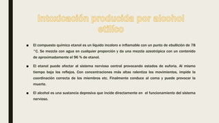 ■ El compuesto químico etanol es un líquido incoloro e inflamable con un punto de ebullición de 78
°C. Se mezcla con agua en cualquier proporción y da una mezcla azeotrópica con un contenido
de aproximadamente el 96 % de etanol.
■ El etanol puede afectar al sistema nervioso central provocando estados de euforia. Al mismo
tiempo baja los reflejos. Con concentraciones más altas ralentiza los movimientos, impide la
coordinación correcta de los miembros etc. Finalmente conduce al coma y puede provocar la
muerte.
■ El alcohol es una sustancia depresiva que incide directamente en el funcionamiento del sistema
nervioso.
 