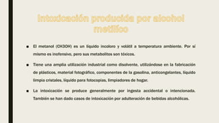 ■ El metanol (CH3OH) es un líquido incoloro y volátil a temperatura ambiente. Por sí
mismo es inofensivo, pero sus metabolitos son tóxicos.
■ Tiene una amplia utilización industrial como disolvente, utilizándose en la fabricación
de plásticos, material fotográfico, componentes de la gasolina, anticongelantes, líquido
limpia cristales, líquido para fotocopias, limpiadores de hogar.
■ La intoxicación se produce generalmente por ingesta accidental o intencionada.
También se han dado casos de intoxicación por adulteración de bebidas alcohólicas.
 
