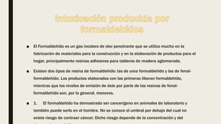 ■ El Formaldehído es un gas incoloro de olor penetrante que se utiliza mucho en la
fabricación de materiales para la construcción y en la elaboración de productos para el
hogar, principalmente resinas adhesivas para tableros de madera aglomerada.
■ Existen dos tipos de resina de formaldehído: las de urea formaldehído y las de fenol-
formaldehído. Los productos elaborados con las primeras liberan formaldehído,
mientras que los niveles de emisión de éste por parte de las resinas de fenol-
formaldehído son, por lo general, menores.
■ 1. El formaldehído ha demostrado ser cancerígeno en animales de laboratorio y
también puede serlo en el hombre. No se conoce el umbral por debajo del cual no
existe riesgo de contraer cáncer. Dicho riesgo depende de la concentración y del
 