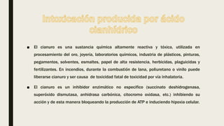 ■ El cianuro es una sustancia química altamente reactiva y tóxica, utilizada en
procesamiento del oro, joyería, laboratorios químicos, industria de plásticos, pinturas,
pegamentos, solventes, esmaltes, papel de alta resistencia, herbicidas, plaguicidas y
fertilizantes. En incendios, durante la combustión de lana, poliuretano o vinilo puede
liberarse cianuro y ser causa de toxicidad fatal de toxicidad por vía inhalatoria.
■ El cianuro es un inhibidor enzimático no especifico (succinato deshidrogenasa,
superóxido dismutasa, anhidrasa carbónica, citocromo oxidasa, etc.) inhibiendo su
acción y de esta manera bloqueando la producción de ATP e induciendo hipoxia celular.
 