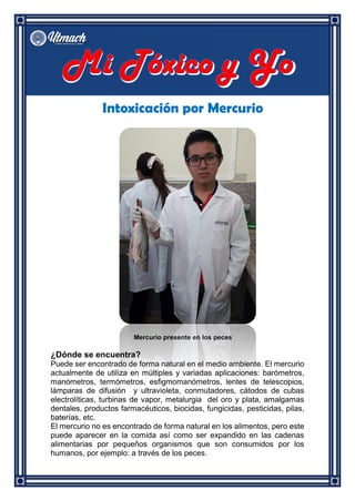 Intoxicación por Mercurio
Mercurio presente en los peces
¿Dónde se encuentra?
Puede ser encontrado de forma natural en el medio ambiente. El mercurio
actualmente de utiliza en múltiples y variadas aplicaciones: barómetros,
manómetros, termómetros, esfigmomanómetros, lentes de telescopios,
lámparas de difusión y ultravioleta, conmutadores, cátodos de cubas
electrolíticas, turbinas de vapor, metalurgia del oro y plata, amalgamas
dentales, productos farmacéuticos, biocidas, fungicidas, pesticidas, pilas,
baterías, etc.
El mercurio no es encontrado de forma natural en los alimentos, pero este
puede aparecer en la comida así como ser expandido en las cadenas
alimentarias por pequeños organismos que son consumidos por los
humanos, por ejemplo: a través de los peces.
 