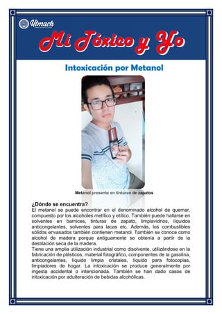 Intoxicación por Metanol
Metanol presente en tinturas de zapatos
¿Dónde se encuentra?
El metanol se puede encontrar en el denominado alcohol de quemar,
compuesto por los alcoholes metílico y etílico. También puede hallarse en
solventes en barnices, tinturas de zapato, limpiavidrios, líquidos
anticongelantes, solventes para lacas etc. Además, los combustibles
sólidos envasados también contienen metanol. También se conoce como
alcohol de madera porque antiguamente se obtenía a partir de la
destilación seca de la madera.
Tiene una amplia utilización industrial como disolvente, utilizándose en la
fabricación de plásticos, material fotográfico, componentes de la gasolina,
anticongelantes, líquido limpia cristales, líquido para fotocopias,
limpiadores de hogar. La intoxicación se produce generalmente por
ingesta accidental o intencionada. También se han dado casos de
intoxicación por adulteración de bebidas alcohólicas.
 
