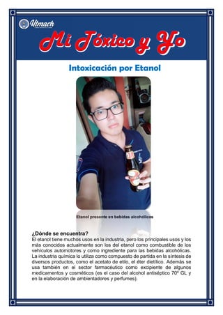 Intoxicación por Etanol
Etanol presente en bebidas alcohólicas
¿Dónde se encuentra?
El etanol tiene muchos usos en la industria, pero los principales usos y los
más conocidos actualmente son los del etanol como combustible de los
vehículos automotores y como ingrediente para las bebidas alcohólicas.
La industria química lo utiliza como compuesto de partida en la síntesis de
diversos productos, como el acetato de etilo, el éter dietílico. Además se
usa también en el sector farmacéutico como excipiente de algunos
medicamentos y cosméticos (es el caso del alcohol antiséptico 70º GL y
en la elaboración de ambientadores y perfumes).
 