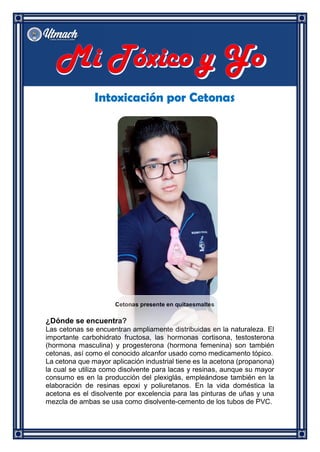 Intoxicación por Cetonas
Cetonas presente en quitaesmaltes
¿Dónde se encuentra?
Las cetonas se encuentran ampliamente distribuidas en la naturaleza. El
importante carbohidrato fructosa, las hormonas cortisona, testosterona
(hormona masculina) y progesterona (hormona femenina) son también
cetonas, así como el conocido alcanfor usado como medicamento tópico.
La cetona que mayor aplicación industrial tiene es la acetona (propanona)
la cual se utiliza como disolvente para lacas y resinas, aunque su mayor
consumo es en la producción del plexiglás, empleándose también en la
elaboración de resinas epoxi y poliuretanos. En la vida doméstica la
acetona es el disolvente por excelencia para las pinturas de uñas y una
mezcla de ambas se usa como disolvente-cemento de los tubos de PVC.
 