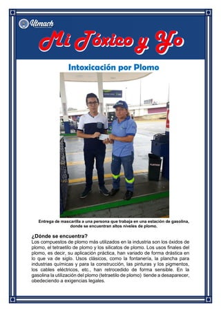 Intoxicación por Plomo
Entrega de mascarilla a una persona que trabaja en una estación de gasolina,
donde se encuentran altos niveles de plomo.
¿Dónde se encuentra?
Los compuestos de plomo más utilizados en la industria son los óxidos de
plomo, el tetraetilo de plomo y los silicatos de plomo. Los usos finales del
plomo, es decir, su aplicación práctica, han variado de forma drástica en
lo que va de siglo. Usos clásicos, como la fontanería, la plancha para
industrias químicas y para la construcción, las pinturas y los pigmentos,
los cables eléctricos, etc., han retrocedido de forma sensible. En la
gasolina la utilización del plomo (tetraetilo de plomo) tiende a desaparecer,
obedeciendo a exigencias legales.
 