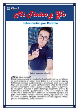 Intoxicación por Cadmio
Cadmio presente en cigarrillos
¿Dónde se encuentra?
El cadmio se genera de forma natural en la corteza terrestre y, por lo tanto,
se puede encontrar en rocas y tierra. Debido a su presencia en algunos
fertilizantes minerales, puede encontrarse en cereales, como el arroz y el
trigo. Una exposición a niveles significativamente altos de Cd también
ocurren cuando la gente fuma, porque se encuentra presente en cigarrillos.
La toma por los humanos de cadmio tiene lugar mayormente a través de
la comida. Los alimentos que son ricos en cadmio pueden en gran medida
incrementar la concentración de cadmio en los humanos. Ejemplos son
pates, champiñones, mariscos, mejillones, cacao y algas secas. Las sales
de cadmio se usan en fotografía y en la fabricación de fuegos de artificio,
pinturas fluorescentes, vidrios y porcelana.
 