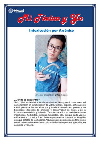 Intoxicación por Arsénico
Arsénico presente en grifos de agua
¿Dónde se encuentra?
Se lo utiliza en la fabricación de transistores, láser y semiconductores, así
como también en la fabricación de vidrio, textiles, papeles, adhesivos de
metal, preservantes de alimentos y madera, municiones, procesos de
bronceado, disección de animales y conservación de pieles y en la
industria de curtiduría y peletería. También se aplica en la elaboración de
insecticidas, herbicidas, raticidas, fungicidas, etc., aunque cada vez se
utiliza menos con estos fines. Además puede estar presente en los grifos
de agua potable de los hogares.Algunas sales de arsénico de tono verde
se utilizan especialmente como colorante de ciertas pinturas y papeles, en
cerámica y vidriería.
 