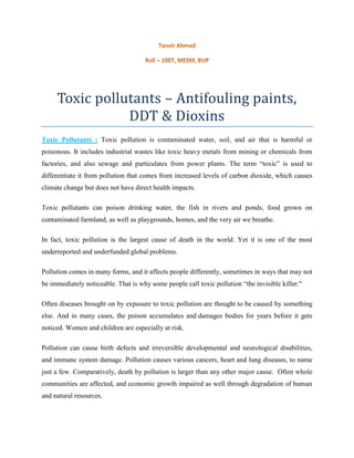 Toxic pollutants – Antifouling paints,
DDT & Dioxins
Toxic Pollutants : Toxic pollution is contaminated water, soil, and air that is harmful or
poisonous. It includes industrial wastes like toxic heavy metals from mining or chemicals from
factories, and also sewage and particulates from power plants. The term “toxic” is used to
differentiate it from pollution that comes from increased levels of carbon dioxide, which causes
climate change but does not have direct health impacts.
Toxic pollutants can poison drinking water, the fish in rivers and ponds, food grown on
contaminated farmland, as well as playgrounds, homes, and the very air we breathe.
In fact, toxic pollution is the largest cause of death in the world. Yet it is one of the most
underreported and underfunded global problems.
Pollution comes in many forms, and it affects people differently, sometimes in ways that may not
be immediately noticeable. That is why some people call toxic pollution “the invisible killer."
Often diseases brought on by exposure to toxic pollution are thought to be caused by something
else. And in many cases, the poison accumulates and damages bodies for years before it gets
noticed. Women and children are especially at risk.
Pollution can cause birth defects and irreversible developmental and neurological disabilities,
and immune system damage. Pollution causes various cancers, heart and lung diseases, to name
just a few. Comparatively, death by pollution is larger than any other major cause. Often whole
communities are affected, and economic growth impaired as well through degradation of human
and natural resources.
 
