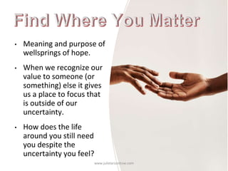 • Meaning and purpose of
wellsprings of hope.
• When we recognize our
value to someone (or
something) else it gives
us a place to focus that
is outside of our
uncertainty.
• How does the life
around you still need
you despite the
uncertainty you feel?
www.julielarsonlcsw.com
 