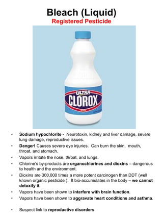 Bleach (Liquid)
Registered Pesticide
• Sodium hypochlorite - Neurotoxin, kidney and liver damage, severe
lung damage, reproductive issues.
• Danger! Causes severe eye injuries. Can burn the skin, mouth,
throat, and stomach.
• Vapors irritate the nose, throat, and lungs.
• Chlorine’s by-products are organochlorines and dioxins – dangerous
to health and the environment.
• Dioxins are 300,000 times a more potent carcinogen than DDT (well
known organic pesticide ). It bio-accumulates in the body – we cannot
detoxify it.
• Vapors have been shown to interfere with brain function.
• Vapors have been shown to aggravate heart conditions and asthma.
• Suspect link to reproductive disorders
 
