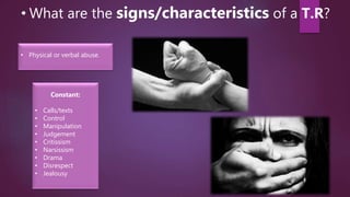 • What are the signs/characteristics of a T.R?
Constant:
• Calls/texts
• Control
• Manipulation
• Judgement
• Critissism
• Narsissism
• Drama
• Disrespect
• Jealousy
• Physical or verbal abuse.
 