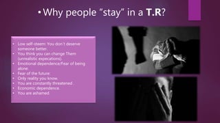 • Why people “stay” in a T.R?
• Low self-steem: You don´t deserve
someone better.
• You think you can change Them
(unrealistic expecations).
• Emotional dependence/Fear of being
alone.
• Fear of the future:
• Only reality you know.
• You are constantly threatened .
• Economic dependence.
• You are ashamed.
 