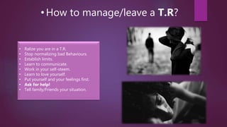 • How to manage/leave a T.R?
• Ralize you are in a T.R.
• Stop normalizing bad Behaviours.
• Establish limits.
• Learn to communicate.
• Work in your self-steem.
• Learn to love yourself.
• Put yourself and your feelings first.
• Ask for help!
• Tell family/Friends your situation.
 