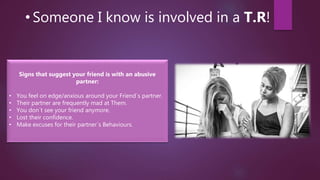 • Someone I know is involved in a T.R!
Signs that suggest your friend is with an abusive
partner:
• You feel on edge/anxious around your Friend´s partner.
• Their partner are frequently mad at Them.
• You don´t see your friend anymore.
• Lost their confidence.
• Make excuses for their partner´s Behaviours.
 