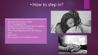• How to step in?
• Approach the situation calmly.
• Don´t be judgemental.
• Remind your friend you have good intentions.
• Ask Them about their concerns.
• (If you have expecience with T.R) Tell your
story.
• Be pacient.
• Don´t push for and inmediate solution.
 