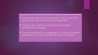  “Love should never cost you your peace. It should never cost
you your joy. It should never cost your happiness”.
 “If there’s more negative in the situation than positive,
something has to change”.
 “Love is not discomfort, nor dependence, nor fear. It is freedom
and satisfaction. If we do not feel that, then it is not love”.
 