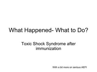 What Happened- What to Do? Toxic Shock Syndrome after immunization With a bit more on serious AEFI 