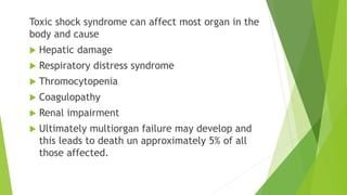Toxic shock syndrome can affect most organ in the
body and cause
 Hepatic damage
 Respiratory distress syndrome
 Thromocytopenia
 Coagulopathy
 Renal impairment
 Ultimately multiorgan failure may develop and
this leads to death un approximately 5% of all
those affected.
 
