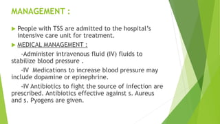 MANAGEMENT :
 People with TSS are admitted to the hospital’s
intensive care unit for treatment.
 MEDICAL MANAGEMENT :
-Administer intravenous fluid (IV) fluids to
stabilize blood pressure .
-IV Medications to increase blood pressure may
include dopamine or epinephrine.
-IV Antibiotics to fight the source of infection are
prescribed. Antibiotics effective against s. Aureus
and s. Pyogens are given.
 