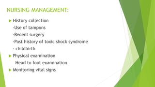 NURSING MANAGEMENT:
 History collection
-Use of tampons
-Recent surgery
-Past history of toxic shock syndrome
- childbirth
 Physical examination
Head to foot examination
 Monitoring vital signs
 