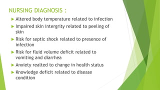 NURSING DIAGNOSIS :
 Altered body temperature related to infection
 Impaired skin intergrity related to peeling of
skin
 Risk for septic shock related to presence of
infection
 Risk for fluid volume deficit related to
vomiting and diarrhea
 Anxiety realted to change in health status
 Knowledge deficit related to disease
condition
 