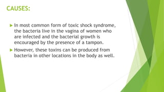 CAUSES:
 In most common form of toxic shock syndrome,
the bacteria live in the vagina of women who
are infected and the bacterial growth is
encouraged by the presence of a tampon.
 However, these toxins can be produced from
bacteria in other locations in the body as well.
 