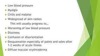  Low blood pressure
 Myalgia
 Chills and malaise
 Widespread of skin rashes
This will usually progress to,,
 Worsening of low blood pressure
 Dizziness
 Confusion or disorientation
 Desquamation especially of palms and soles after
1-2 weeks of acute illness
 Diffuse macular erythroderma
 