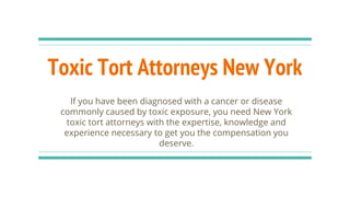 Toxic Tort Attorneys New York
If you have been diagnosed with a cancer or disease
commonly caused by toxic exposure, you need New York
toxic tort attorneys with the expertise, knowledge and
experience necessary to get you the compensation you
deserve.
 
