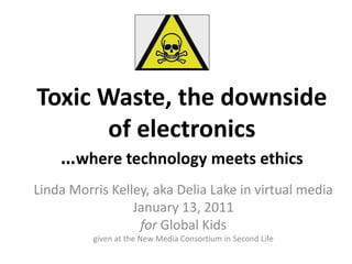 Toxic Waste, the downside
      of electronics
    …where technology meets ethics
Linda Morris Kelley, aka Delia Lake in virtual media
                 January 13, 2011
                  for Global Kids
          given at the New Media Consortium in Second Life
 