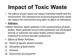 Impact of Toxic Waste 
• The effects of toxic waste can impact individual health and the 
environment. The consequences of poorly disposed toxic waste 
can impact the environment long after its effect on individuals. 
• Pollution: 
1.Water Pollution: Water pollution is the contamination of water 
bodies. Water pollution occurs when pollutants are discharged 
directly or indirectly into water bodies without adequate 
treatment to remove harmful components. 
• Effects of Water Pollution: 
a) Death of aquatic (water) animals 
b) Disruption of food-chains 
c) Diseases 
d) Destruction of ecosystems 
 