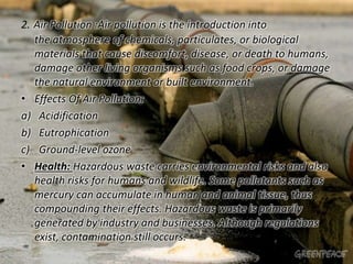 2. Air Pollution :Air pollution is the introduction into 
the atmosphere of chemicals, particulates, or biological 
materials that cause discomfort, disease, or death to humans, 
damage other living organisms such as food crops, or damage 
the natural environment or built environment. 
• Effects Of Air Pollution: 
a) Acidification 
b) Eutrophication 
c) Ground-level ozone 
• Health: Hazardous waste carries environmental risks and also 
health risks for humans and wildlife. Some pollutants such as 
mercury can accumulate in human and animal tissue, thus 
compounding their effects. Hazardous waste is primarily 
generated by industry and businesses. Although regulations 
exist, contamination still occurs. 
 