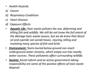 • Health Hazards: 
a) Cancer 
b) Respiratory Conditions 
c) Heart Disease 
d) Exposure Effects 
• Aquatic Life: Toxic waste pollutes the sea, deforming and 
killing fish and wildlife. We still do not know the full extent of 
the damage toxic waste causes, but we do know that diesel 
oil and cyanide can wreak havoc, injuring, killing and 
mutating many species of fish and birds 
• Environment: Toxins buried below ground can reach 
underground water streams, which empty out into nearby 
water sources. These pollutants affect surrounding wildlife. 
• Society: Social reform and an active government taking 
responsibility are some of the positive effects of toxic waste 
disposal. 
 