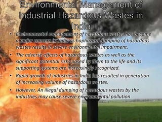 • Environmental management of hazardous wastes has become 
a major concern in India as haphazard dumping of hazardous 
wastes results in severe environmental impairment. 
• The adverse effects of hazardous wastes as well as the 
significant potential risks posed by them to the life and its 
supporting systems are increasingly recognized. 
• Rapid growth of industries in India has resulted in generation 
of increasing volume of hazardous wastes. 
• However, An illegal dumping of hazardous wastes by the 
industries may cause severe environmental pollution 
 