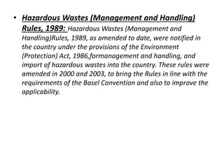 • Hazardous Wastes (Management and Handling) 
Rules, 1989: Hazardous Wastes (Management and 
Handling)Rules, 1989, as amended to date, were notified in 
the country under the provisions of the Environment 
(Protection) Act, 1986,formanagement and handling, and 
import of hazardous wastes into the country. These rules were 
amended in 2000 and 2003, to bring the Rules in line with the 
requirements of the Basel Convention and also to improve the 
applicability. 
 