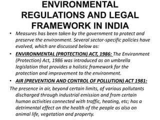 ENVIRONMENTAL 
REGULATIONS AND LEGAL 
FRAMEWORK IN INDIA 
• Measures has been taken by the government to protect and 
preserve the environment. Several sector-specific policies have 
evolved, which are discussed below as: 
• ENVIRONMENTAL (PROTECTION) ACT, 1986: The Environment 
(Protection) Act, 1986 was introduced as an umbrella 
legislation that provides a holistic framework for the 
protection and improvement to the environment. 
• AIR (PREVENTION AND CONTROL OF POLLUTION) ACT 1981: 
The presence in air, beyond certain limits, of various pollutants 
discharged through industrial emission and from certain 
human activities connected with traffic, heating, etc; has a 
detrimental effect on the health of the people as also on 
animal life, vegetation and property. 
 