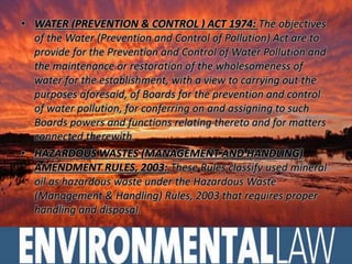 • WATER (PREVENTION & CONTROL ) ACT 1974: The objectives 
of the Water (Prevention and Control of Pollution) Act are to 
provide for the Prevention and Control of Water Pollution and 
the maintenance or restoration of the wholesomeness of 
water for the establishment, with a view to carrying out the 
purposes aforesaid, of Boards for the prevention and control 
of water pollution, for conferring on and assigning to such 
Boards powers and functions relating thereto and for matters 
connected therewith. 
• HAZARDOUS WASTES (MANAGEMENT AND HANDLING) 
AMENDMENT RULES, 2003: These Rules classify used mineral 
oil as hazardous waste under the Hazardous Waste 
(Management & Handling) Rules, 2003 that requires proper 
handling and disposal. 
 