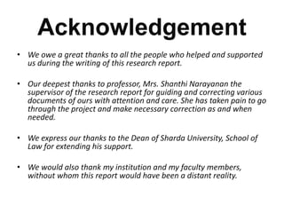Acknowledgement 
• We owe a great thanks to all the people who helped and supported 
us during the writing of this research report. 
• Our deepest thanks to professor, Mrs. Shanthi Narayanan the 
supervisor of the research report for guiding and correcting various 
documents of ours with attention and care. She has taken pain to go 
through the project and make necessary correction as and when 
needed. 
• We express our thanks to the Dean of Sharda University, School of 
Law for extending his support. 
• We would also thank my institution and my faculty members, 
without whom this report would have been a distant reality. 
 