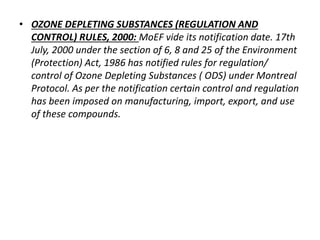 • OZONE DEPLETING SUBSTANCES (REGULATION AND 
CONTROL) RULES, 2000: MoEF vide its notification date. 17th 
July, 2000 under the section of 6, 8 and 25 of the Environment 
(Protection) Act, 1986 has notified rules for regulation/ 
control of Ozone Depleting Substances ( ODS) under Montreal 
Protocol. As per the notification certain control and regulation 
has been imposed on manufacturing, import, export, and use 
of these compounds. 
 