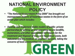 • “The National Environment Policy 2006” has brought out 
management aspects of hazardous wastes in the form of an 
action plan which includes: 
• Develop and implement viable models of public- private 
partnership for setting up and operating secure landfills, 
incinerators, and other appropriate techniques for the 
treatment and disposal of toxic and hazardous waste, both 
industrial and bio-medical, on payment by users, taking the 
concerns of local communities into account. 
 