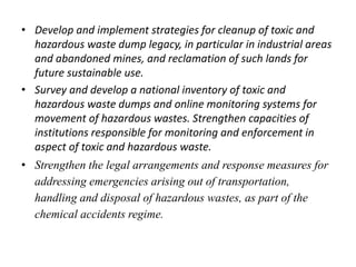 • Develop and implement strategies for cleanup of toxic and 
hazardous waste dump legacy, in particular in industrial areas 
and abandoned mines, and reclamation of such lands for 
future sustainable use. 
• Survey and develop a national inventory of toxic and 
hazardous waste dumps and online monitoring systems for 
movement of hazardous wastes. Strengthen capacities of 
institutions responsible for monitoring and enforcement in 
aspect of toxic and hazardous waste. 
• Strengthen the legal arrangements and response measures for 
addressing emergencies arising out of transportation, 
handling and disposal of hazardous wastes, as part of the 
chemical accidents regime. 
 