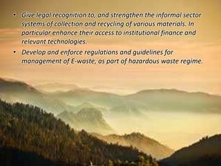 • Give legal recognition to, and strengthen the informal sector 
systems of collection and recycling of various materials. In 
particular enhance their access to institutional finance and 
relevant technologies. 
• Develop and enforce regulations and guidelines for 
management of E-waste, as part of hazardous waste regime. 
 