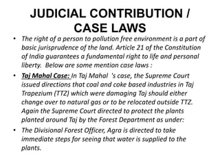 JUDICIAL CONTRIBUTION / 
CASE LAWS 
• The right of a person to pollution free environment is a part of 
basic jurisprudence of the land. Article 21 of the Constitution 
of India guarantees a fundamental right to life and personal 
liberty. Below are some mention case laws : 
• Taj Mahal Case: In Taj Mahal 's case, the Supreme Court 
issued directions that coal and coke based industries in Taj 
Trapezium (TTZ) which were damaging Taj should either 
change over to natural gas or to be relocated outside TTZ. 
Again the Supreme Court directed to protect the plants 
planted around Taj by the Forest Department as under: 
• The Divisional Forest Officer, Agra is directed to take 
immediate steps for seeing that water is supplied to the 
plants. 
 