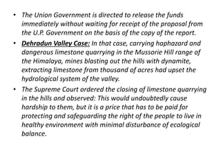 • The Union Government is directed to release the funds 
immediately without waiting for receipt of the proposal from 
the U.P. Government on the basis of the copy of the report. 
• Dehradun Valley Case: In that case, carrying haphazard and 
dangerous limestone quarrying in the Mussorie Hill range of 
the Himalaya, mines blasting out the hills with dynamite, 
extracting limestone from thousand of acres had upset the 
hydrological system of the valley. 
• The Supreme Court ordered the closing of limestone quarrying 
in the hills and observed: This would undoubtedly cause 
hardship to them, but it is a price that has to be paid for 
protecting and safeguarding the right of the people to live in 
healthy environment with minimal disturbance of ecological 
balance. 
 