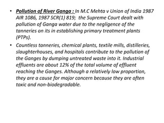 • Pollution of River Ganga : In M.C Mehta v Union of India 1987 
AIR 1086, 1987 SCR(1) 819; the Supreme Court dealt with 
pollution of Ganga water due to the negligence of the 
tanneries on its in establishing primary treatment plants 
(PTPs). 
• Countless tanneries, chemical plants, textile mills, distilleries, 
slaughterhouses, and hospitals contribute to the pollution of 
the Ganges by dumping untreated waste into it. Industrial 
effluents are about 12% of the total volume of effluent 
reaching the Ganges. Although a relatively low proportion, 
they are a cause for major concern because they are often 
toxic and non-biodegradable. 
 