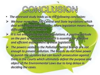 • The aforesaid study leads us to the following conclusion: 
 We have more than 200 Central and State legislations which 
deal with environmental issues. More legislation means more 
difficulties in enforcement. 
 It is not enough to enact the legislations. A positive attitude 
on the part of everyone in society is essential for effective 
and efficient enforcement of these legislations. 
 The powers vested to the Pollution Control Boards are not 
enough to prevent pollution. The Boards do not have power 
to punish the violators but can launch prosecution against 
them in the Courts which ultimately defeat the purpose and 
object of the Environmental Laws due to long delays in 
deciding the cases. 
 
